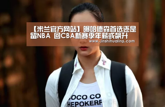 【米兰官方网站】曝哈德森首选还是留NBA 回CBA新赛季年薪或飙升(图2) 米兰·(milan)中国官网