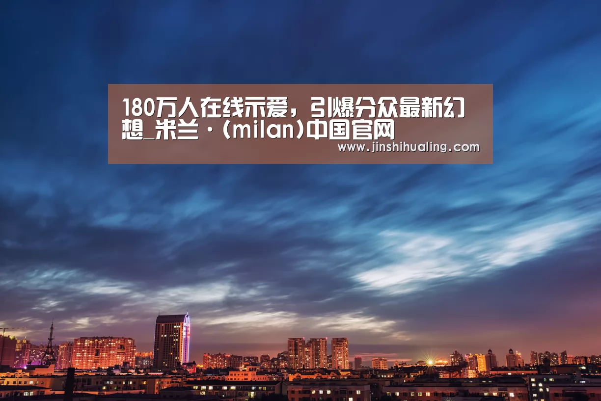 180万人在线示爱,引爆分众最新幻想_米兰·(milan)中国官网(图3) 米兰官方网站