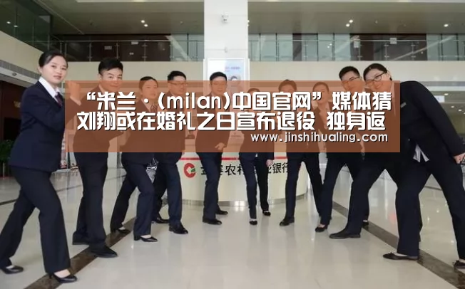 “米兰·(milan)中国官网”媒体猜刘翔或在婚礼之日宣布退役 独身返沪笑容尴尬(图3) milan米兰